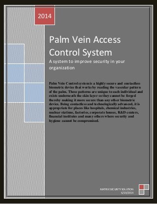 Palm Vein Access
Control System
A system to improve security in your
organization
Palm Vein Control system is a highly secure and contactless
biometric device that works by reading the vascular pattern
of the palm. These patterns are unique to each individual and
exists underneath the skin layer so they cannot be forged
thereby making it more secure than any other biometric
device. Being contactless and technologically advanced, it is
appropriate for places like hospitals, chemical industries,
nuclear stations, factories, corporate houses, R&D centers,
financial institutes and many others where security and
hygiene cannot be compromised.
2014
MATRIX SECURITY SOLUTION
6/19/2014
 