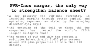PVR-Inox merger, the only way
to strengthen balance sheet?
• A key priority for PVR-Inox currently, is
improving margins through better capital and
operating expenses, as stated by the managing
director Ajay Bijli
• The contours of the deal to merge the two
companies, has created the world’s fifth
largest multiplex chain
• The merger of PVR and INOX has created a
multiplex behemoth with 1,650 plus screens
across 350 plus properties in more than 110
cities.
 