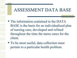 ASSESSMENT DATA BASE The information contained in the DATA BASE is the basis for an individualized plan of nursing care, developed and refined throughout the time the nurse cares for the client.  To be most useful, data collection must pertain to a particular health problem. 