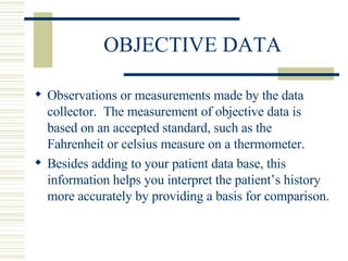 OBJECTIVE DATA Observations or measurements made by the data collector.  The measurement of objective data is based on an accepted standard, such as the Fahrenheit or celsius measure on a thermometer. Besides adding to your patient data base, this information helps you interpret the patient’s history more accurately by providing a basis for comparison. 