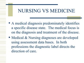 NURSING VS MEDICINE A medical diagnosis predominately identifies a specific disease state.  The medical focus is on the diagnosis and treatment of the disease. Medical & Nursing diagnoses are developed using assessment data bases.  In both professions the diagnostic label directs the direction of care. 