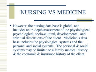 NURSING VS MEDICINE However, the nursing data base is global, and includes an in-depth assessment of the physiological, psychological, socio-cultural, developmental, and spiritual dimensions of the client.  Medicine’s data base includes the physiological systems and the personal and social systems.  The personal & social systems may be limited to a family medical history & the economic & insurance history of the client. 