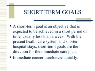 SHORT TERM GOALS A short-term goal is an objective that is expected to be achieved in a short period of time, usually less than a week.  With the present health care system and shorter hospital stays, short-term goals are the direction for the immediate care plan. Immediate concerns/achieved quickly. 