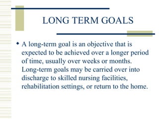 LONG TERM GOALS A long-term goal is an objective that is expected to be achieved over a longer period of time, usually over weeks or months.  Long-term goals may be carried over into discharge to skilled nursing facilities, rehabilitation settings, or return to the home. 