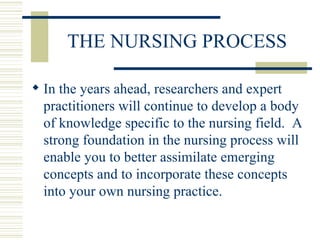 THE NURSING PROCESS In the years ahead, researchers and expert practitioners will continue to develop a body of knowledge specific to the nursing field.  A strong foundation in the nursing process will enable you to better assimilate emerging concepts and to incorporate these concepts into your own nursing practice. 
