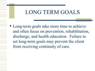 LONG TERM GOALS Long-term goals take more time to achieve and often focus on prevention, rehabilitation, discharge, and health education.  Failure to set long-term goals may prevent the client from receiving continuity of care. 