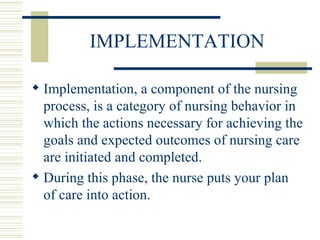 IMPLEMENTATION Implementation, a component of the nursing process, is a category of nursing behavior in which the actions necessary for achieving the goals and expected outcomes of nursing care are initiated and completed. During this phase, the nurse puts your plan of care into action. 
