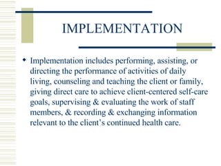 IMPLEMENTATION Implementation includes performing, assisting, or directing the performance of activities of daily living, counseling and teaching the client or family, giving direct care to achieve client-centered self-care goals, supervising & evaluating the work of staff members, & recording & exchanging information relevant to the client’s continued health care. 