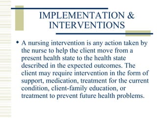 IMPLEMENTATION & INTERVENTIONS A nursing intervention is any action taken by the nurse to help the client move from a present health state to the health state described in the expected outcomes. The client may require intervention in the form of support, medication, treatment for the current condition, client-family education, or treatment to prevent future health problems. 