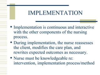 IMPLEMENTATION Implementation is continuous and interactive with the other components of the nursing process.  During implementation, the nurse reassesses the client, modifies the care plan, and rewrites expected outcomes as necessary. Nurse must be knowledgeable re: intervention, implementation process/method 