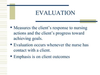 EVALUATION Measures the client’s response to nursing actions and the client’s progress toward achieving goals. Evaluation occurs whenever the nurse has contact with a client.  Emphasis is on client outcomes 