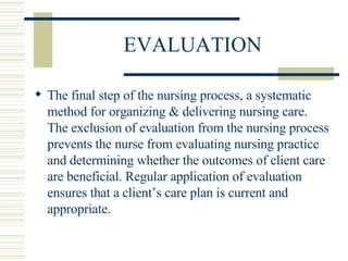 EVALUATION The final step of the nursing process, a systematic method for organizing & delivering nursing care.  The exclusion of evaluation from the nursing process prevents the nurse from evaluating nursing practice and determining whether the outcomes of client care are beneficial. Regular application of evaluation ensures that a client’s care plan is current and appropriate. 