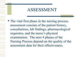 ASSESSMENT The vital first phase in the nursing process, assessment consists of the patient history, consultations, lab findings, pharmacological requisites, and the nurse’s physical examination.  The next 4 phases of the Nursing Process depend on the quality of the assessment data for their effectiveness. 