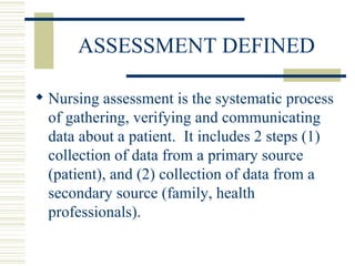 ASSESSMENT DEFINED Nursing assessment is the systematic process of gathering, verifying and communicating data about a patient.  It includes 2 steps (1) collection of data from a primary source (patient), and (2) collection of data from a secondary source (family, health professionals). 