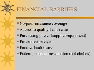 FINANCIAL BARRIERS No/poor insurance coverage Access to quality health care Purchasing power (supplies/equipment) Preventive services Food vs health care  Patient personal presentation (old clothes) 