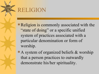 RELIGION Religion is commonly associated with the “state of doing” or a specific unified system of practices associated with a particular denomination or form of worship. A system of organized beliefs & worship that a person practices to outwardly demonstrate his/her spirituality. 