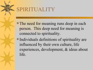 SPIRITUALITY The need for meaning runs deep in each person.  This deep need for meaning is connected to spirituality. Individuals definitions of spirituality are influenced by their own culture, life experiences, development, & ideas about life. 