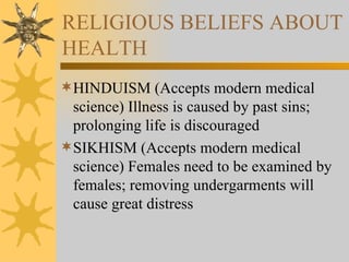 RELIGIOUS BELIEFS ABOUT HEALTH HINDUISM (Accepts modern medical science) Illness is caused by past sins; prolonging life is discouraged SIKHISM (Accepts modern medical science) Females need to be examined by females; removing undergarments will cause great distress 