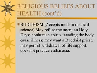RELIGIOUS BELIEFS ABOUT HEALTH (cont’d) BUDDHISM (Accepts modern medical science) May refuse treatment on Holy Days; nonhuman spirits invading the body cause illness; may want a Buddhist priest; may permit withdrawal of life support; does not practice euthanasia. 
