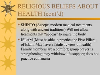 RELIGIOUS BELIEFS ABOUT HEALTH (cont’d) SHINTO (Accepts modern medical treatments along with ancient traditions) Will not allow treatments that “appear” to injure the body ISLAM (Must be able to practice the Five Pillars of Islam; May have a fatalistic view of health) Family members are a comfort; group prayer is strengthening; may withdraw life support; does not practice euthanasia 