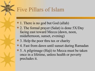 Five Pillars of Islam 1. There is no god but God (allah) 2. The formal prayer (Salat) is done 5X/Day facing east toward Mecca (dawn, noon, midafternoon, sunset, evening) 3. Help the poor thru tax or charity 4. Fast from dawn until sunset during Ramadan 5. A pilgrimage (Haji) to Mecca must be taken once in a lifetime, unless health or poverty precludes it. 