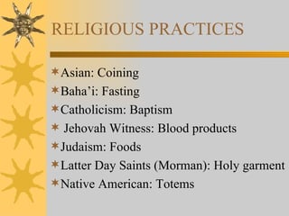 RELIGIOUS PRACTICES Asian: Coining Baha’i: Fasting Catholicism: Baptism Jehovah Witness: Blood products Judaism: Foods Latter Day Saints (Morman): Holy garment Native American: Totems 