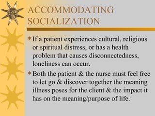 ACCOMMODATING SOCIALIZATION If a patient experiences cultural, religious or spiritual distress, or has a health problem that causes disconnectedness, loneliness can occur. Both the patient & the nurse must feel free to let go & discover together the meaning illness poses for the client & the impact it has on the meaning/purpose of life. 