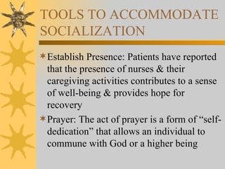 TOOLS TO ACCOMMODATE SOCIALIZATION Establish Presence: Patients have reported that the presence of nurses & their caregiving activities contributes to a sense of well-being & provides hope for recovery Prayer: The act of prayer is a form of “self-dedication” that allows an individual to commune with God or a higher being 