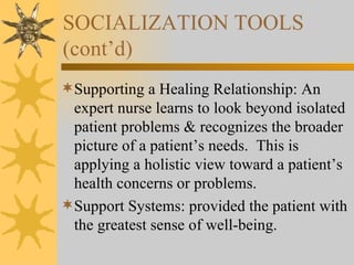 SOCIALIZATION TOOLS (cont’d) Supporting a Healing Relationship: An expert nurse learns to look beyond isolated patient problems & recognizes the broader picture of a patient’s needs.  This is applying a holistic view toward a patient’s health concerns or problems. Support Systems: provided the patient with the greatest sense of well-being. 