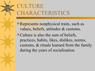 CULTURE CHARACTERISTICS Represents nonphysical traits, such as values, beliefs, attitudes & customs. Culture is also the sum of beliefs, practices, habits, likes, dislikes, norms, customs, & rituals learned from the family during the years of socialization. 