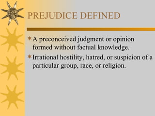 PREJUDICE DEFINED A preconceived judgment or opinion formed without factual knowledge. Irrational hostility, hatred, or suspicion of a particular group, race, or religion. 