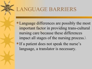 LANGUAGE BARRIERS Language differences are possibly the most important factor in providing trans-cultural nursing care because these differences impact all stages of the nursing process.\ If a patient does not speak the nurse’s language, a translator is necessary. 