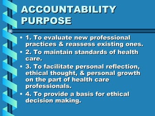 ACCOUNTABILITY PURPOSE 1. To evaluate new professional practices & reassess existing ones. 2. To maintain standards of health care. 3. To facilitate personal reflection, ethical thought, & personal growth on the part of health care professionals. 4. To provide a basis for ethical decision making. 