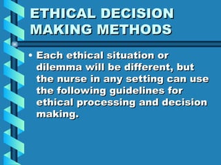 ETHICAL DECISION MAKING METHODS Each ethical situation or dilemma will be different, but the nurse in any setting can use the following guidelines for ethical processing and decision making. 