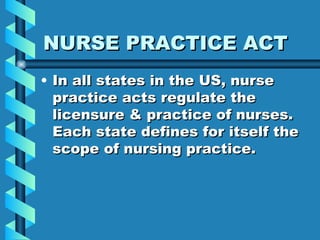 NURSE PRACTICE ACT In all states in the US, nurse practice acts regulate the licensure & practice of nurses.  Each state defines for itself the scope of nursing practice. 
