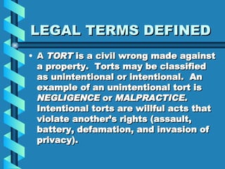 LEGAL TERMS DEFINED A  TORT  is a civil wrong made against a property.  Torts may be classified as unintentional or intentional.  An example of an unintentional tort is  NEGLIGENCE  or  MALPRACTICE.  Intentional torts are willful acts that violate another’s rights (assault, battery, defamation, and invasion of privacy). 