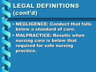 LEGAL DEFINITIONS (cont’d) NEGLIGENCE: Conduct that falls below a standard of care. MALPRACTICE: Results when nursing care is below that required for safe nursing practice. 