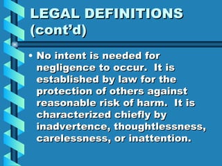 LEGAL DEFINITIONS (cont’d) No intent is needed for negligence to occur.  It is established by law for the protection of others against reasonable risk of harm.  It is characterized chiefly by inadvertence, thoughtlessness, carelessness, or inattention. 