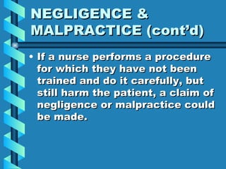 NEGLIGENCE & MALPRACTICE (cont’d) If a nurse performs a procedure for which they have not been trained and do it carefully, but still harm the patient, a claim of negligence or malpractice could be made. 
