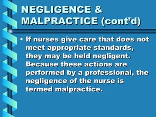 NEGLIGENCE & MALPRACTICE (cont’d) If nurses give care that does not meet appropriate standards, they may be held negligent.  Because these actions are performed by a professional, the negligence of the nurse is termed malpractice. 