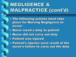 NEGLIGENCE & MALPRACTICE (cont’d) The following actions must take place for Nursing Negligence to occur: Nurse owed a duty to patient Nurse did not carry out duty Patient was injured Patient’s injuries were result of the nurse’s failure to carry out the duty 