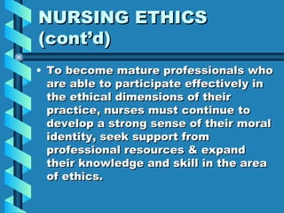 NURSING ETHICS (cont’d) To become mature professionals who are able to participate effectively in the ethical dimensions of their practice, nurses must continue to develop a strong sense of their moral identity, seek support from professional resources & expand their knowledge and skill in the area of ethics.  
