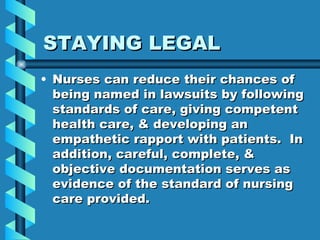 STAYING LEGAL Nurses can reduce their chances of being named in lawsuits by following standards of care, giving competent health care, & developing an empathetic rapport with patients.  In addition, careful, complete, & objective documentation serves as evidence of the standard of nursing care provided. 