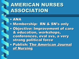 AMERICAN NURSES ASSOCIATION ANA Membership:  RN & SN’s only Objective: Improvement of care & education, workshops, conferences, eval svs, a very strong political force Publish:  The American Journal of Nursing 