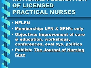 NATIONAL FEDERATION OF LICENSED PRACTICAL NURSES NFLPN Membership: LPN & SPN’s only Objective: Improvement of care & education, workshops, conferences, eval sys, politics Publish:  The Journal of Nursing Care 
