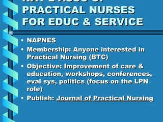 NAT’L ASSC OF PRACTICAL NURSES FOR EDUC & SERVICE NAPNES Membership: Anyone interested in Practical Nursing (BTC) Objective: Improvement of care & education, workshops, conferences, eval sys, politics (focus on the LPN role) Publish:  Journal of Practical Nursing 