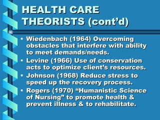 HEALTH CARE THEORISTS (cont’d) Wiedenbach (1964) Overcoming obstacles that interfere with ability to meet demands/needs. Levine (1966) Use of conservation acts to optimize client’s resources. Johnson (1968) Reduce stress to speed up the recovery process. Rogers (1970) “Humanistic Science of Nursing” to promote health & prevent illness & to rehabilitate. 