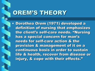 OREM’S THEORY Dorothea Orem (1971) developed a definition of nursing that emphasizes the client’s self-care needs. “Nursing has a special concern for man’s needs for self-care action & the provision & management of it on a continuous basis in order to sustain life & health, recover from disease or injury, & cope with their effects.” 