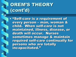 OREM’S THEORY (cont’d) “Self-care is a requirement of every person – man, woman & child.  When self-care is not maintained, illness, disease, or death will occur.  Nurses sometimes manage & maintain required self-care continually for persons who are totally incapacitated.” 
