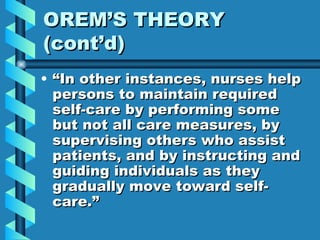 OREM’S THEORY (cont’d) “In other instances, nurses help persons to maintain required self-care by performing some but not all care measures, by supervising others who assist patients, and by instructing and guiding individuals as they gradually move toward self-care.” 